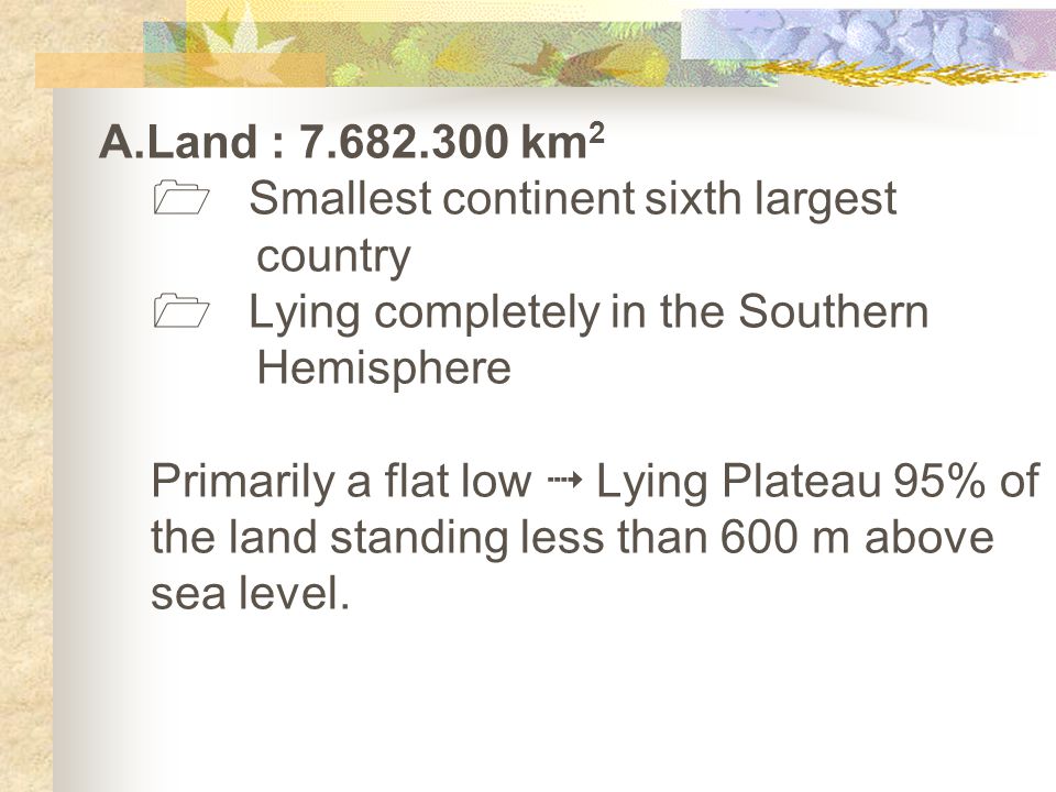 A.Land : km 2  Smallest continent sixth largest country  Lying completely in the Southern Hemisphere Primarily a flat low  Lying Plateau 95% of the land standing less than 600 m above sea level.