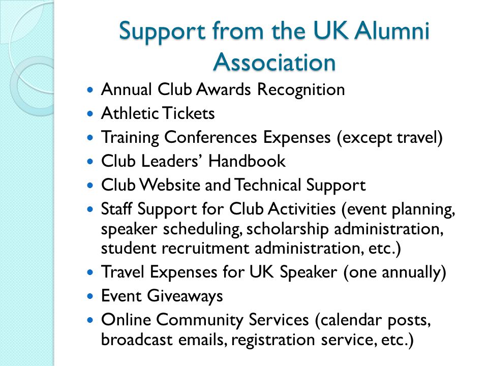 Support from the UK Alumni Association Annual Club Awards Recognition Athletic Tickets Training Conferences Expenses (except travel) Club Leaders’ Handbook Club Website and Technical Support Staff Support for Club Activities (event planning, speaker scheduling, scholarship administration, student recruitment administration, etc.) Travel Expenses for UK Speaker (one annually) Event Giveaways Online Community Services (calendar posts, broadcast  s, registration service, etc.)