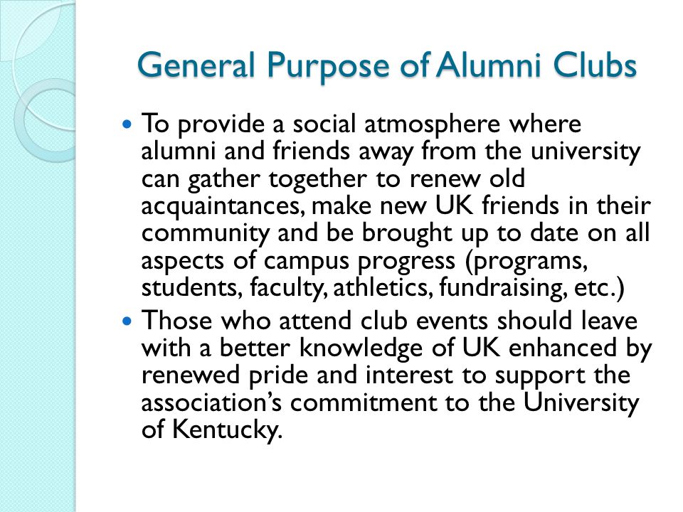 General Purpose of Alumni Clubs To provide a social atmosphere where alumni and friends away from the university can gather together to renew old acquaintances, make new UK friends in their community and be brought up to date on all aspects of campus progress (programs, students, faculty, athletics, fundraising, etc.) Those who attend club events should leave with a better knowledge of UK enhanced by renewed pride and interest to support the association’s commitment to the University of Kentucky.