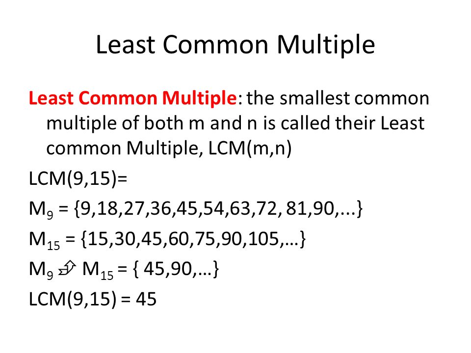 Least Common Multiple Least Common Multiple: the smallest common multiple of both m and n is called their Least common Multiple, LCM(m,n) LCM(9,15)= M 9 = {9,18,27,36,45,54,63,72, 81,90,...} M 15 = {15,30,45,60,75,90,105,…} M 9  M 15 = { 45,90,…} LCM(9,15) = 45