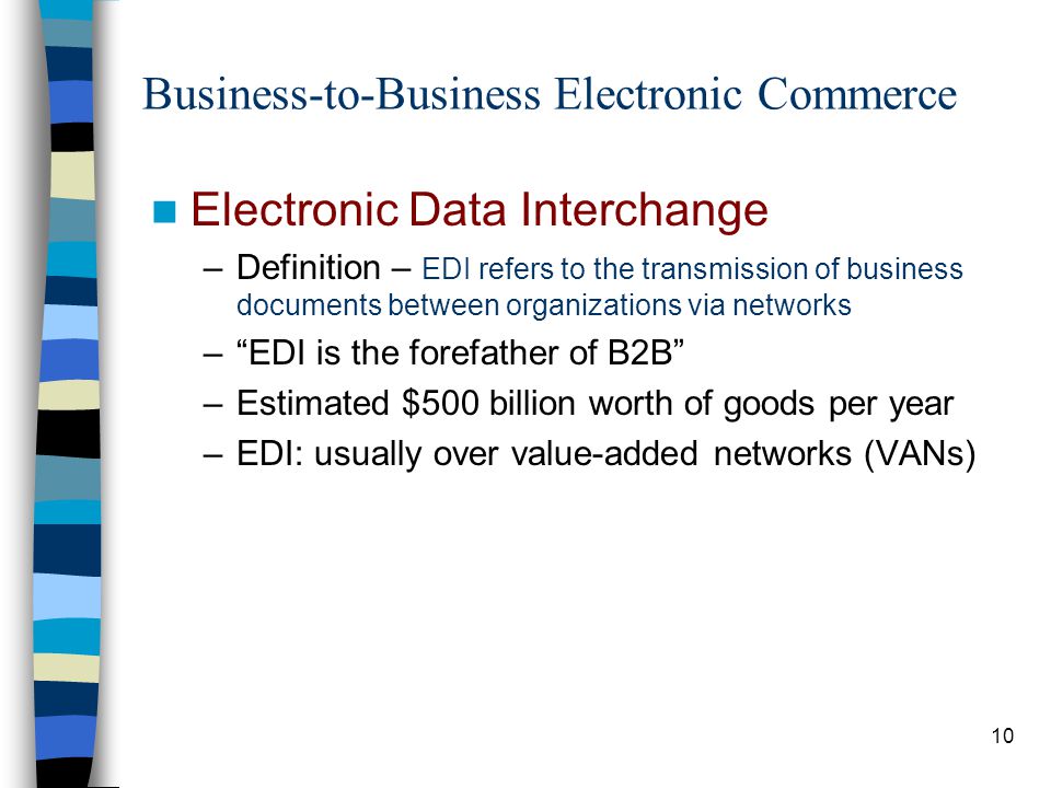 10 Business-to-Business Electronic Commerce Electronic Data Interchange –Definition – EDI refers to the transmission of business documents between organizations via networks – EDI is the forefather of B2B –Estimated $500 billion worth of goods per year –EDI: usually over value-added networks (VANs)