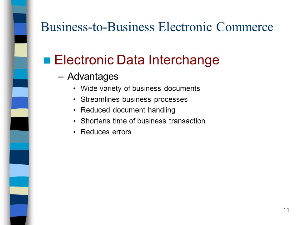 11 Business-to-Business Electronic Commerce Electronic Data Interchange –Advantages Wide variety of business documents Streamlines business processes Reduced document handling Shortens time of business transaction Reduces errors