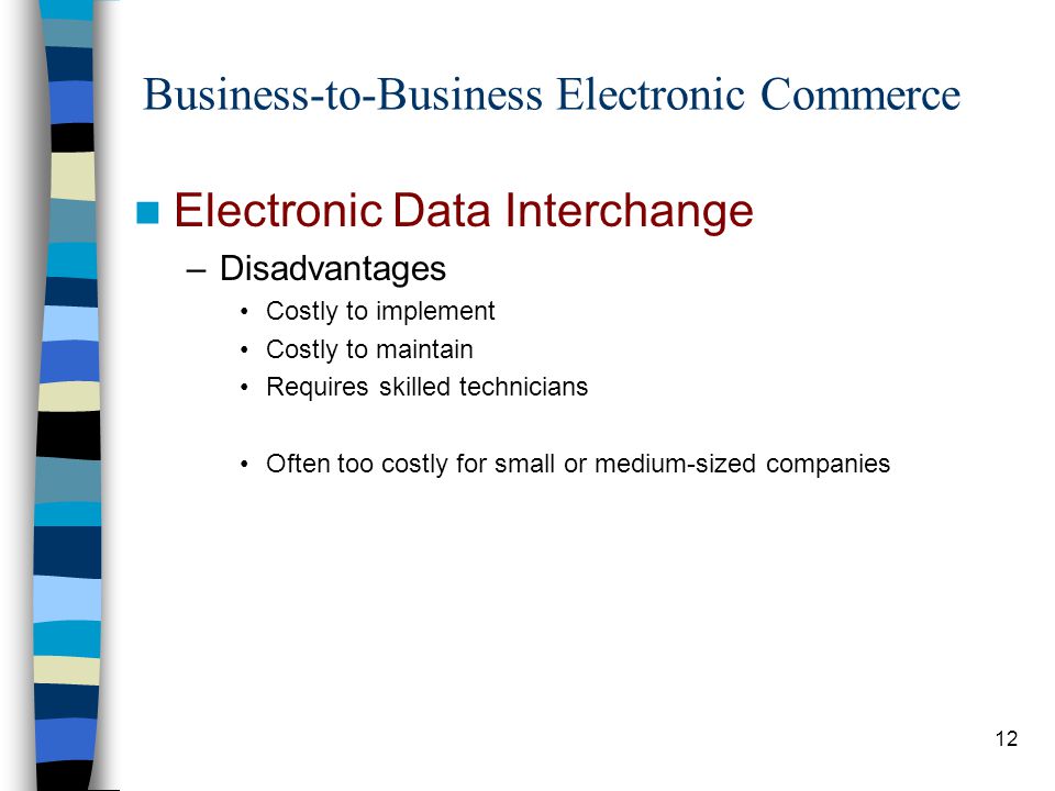 12 Business-to-Business Electronic Commerce Electronic Data Interchange –Disadvantages Costly to implement Costly to maintain Requires skilled technicians Often too costly for small or medium-sized companies
