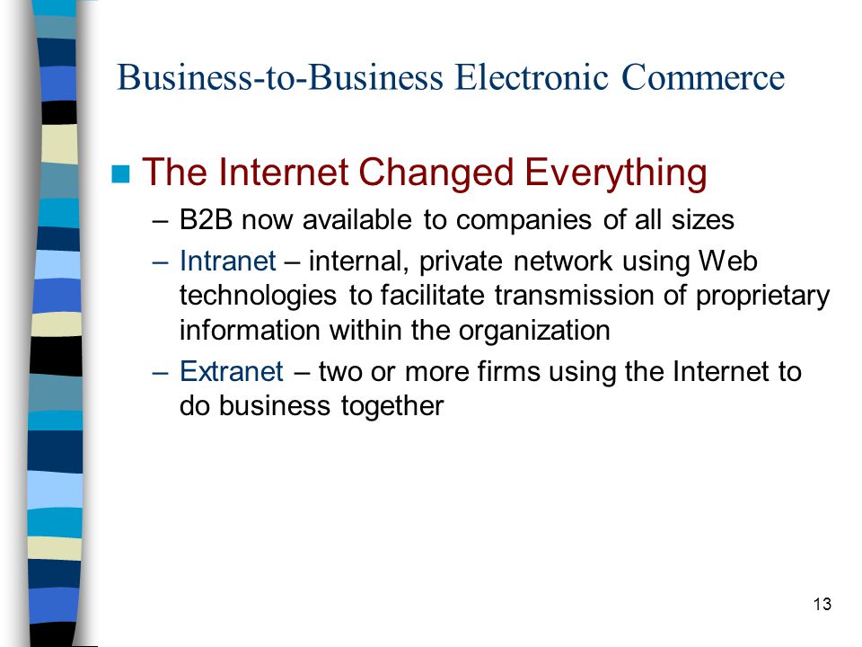 13 Business-to-Business Electronic Commerce The Internet Changed Everything –B2B now available to companies of all sizes –Intranet – internal, private network using Web technologies to facilitate transmission of proprietary information within the organization –Extranet – two or more firms using the Internet to do business together