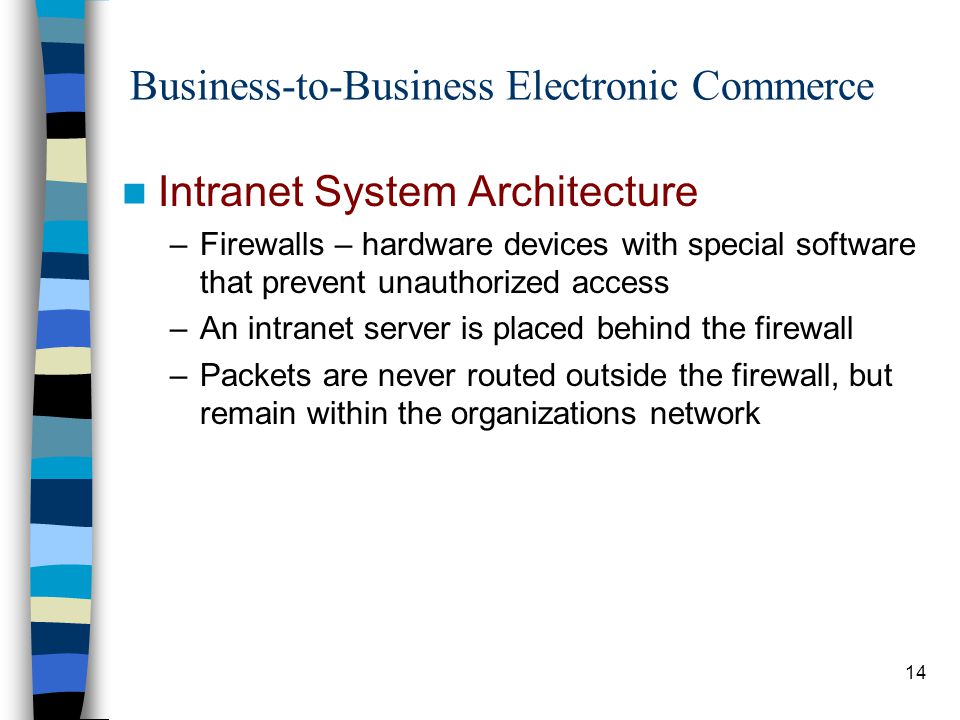 14 Business-to-Business Electronic Commerce Intranet System Architecture –Firewalls – hardware devices with special software that prevent unauthorized access –An intranet server is placed behind the firewall –Packets are never routed outside the firewall, but remain within the organizations network