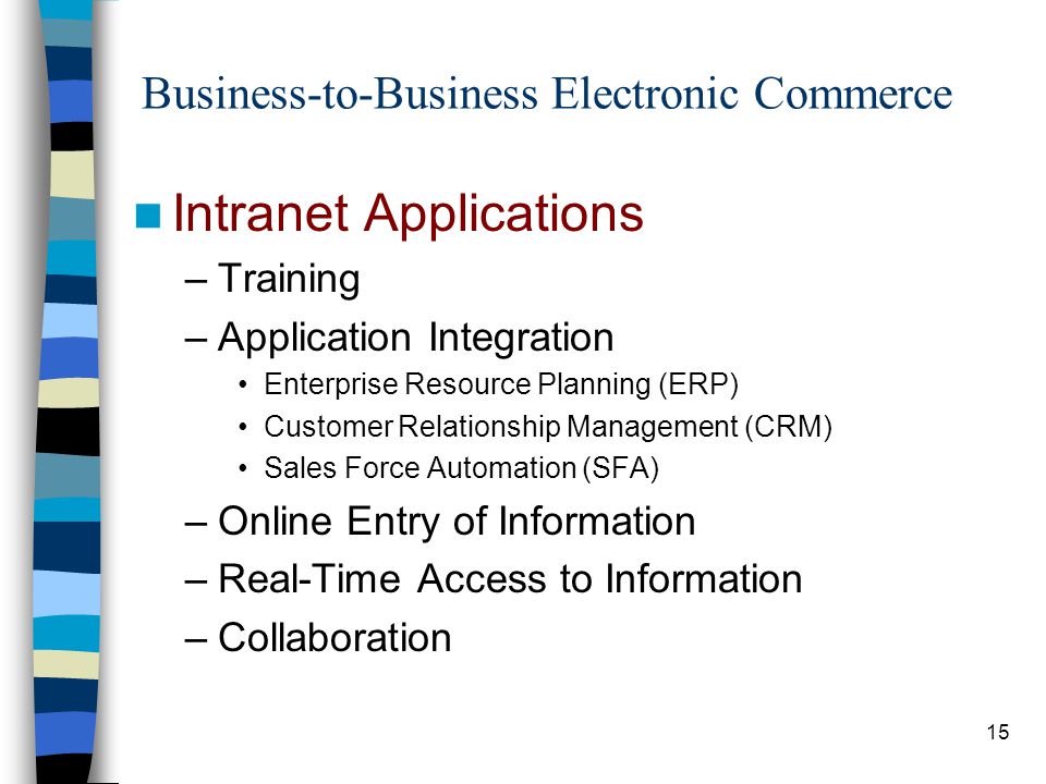 15 Business-to-Business Electronic Commerce Intranet Applications –Training –Application Integration Enterprise Resource Planning (ERP) Customer Relationship Management (CRM) Sales Force Automation (SFA) –Online Entry of Information –Real-Time Access to Information –Collaboration