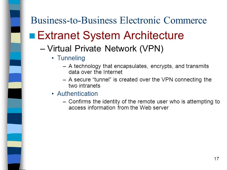 17 Business-to-Business Electronic Commerce Extranet System Architecture –Virtual Private Network (VPN) Tunneling –A technology that encapsulates, encrypts, and transmits data over the Internet –A secure tunnel is created over the VPN connecting the two intranets Authentication –Confirms the identity of the remote user who is attempting to access information from the Web server
