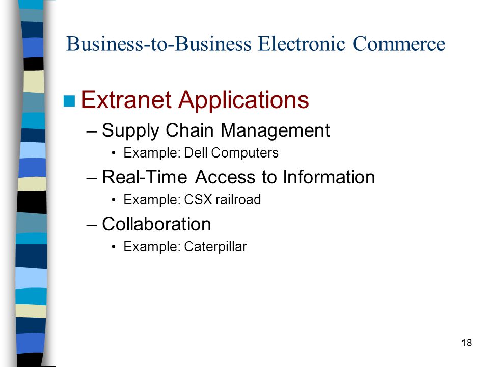 18 Business-to-Business Electronic Commerce Extranet Applications –Supply Chain Management Example: Dell Computers –Real-Time Access to Information Example: CSX railroad –Collaboration Example: Caterpillar