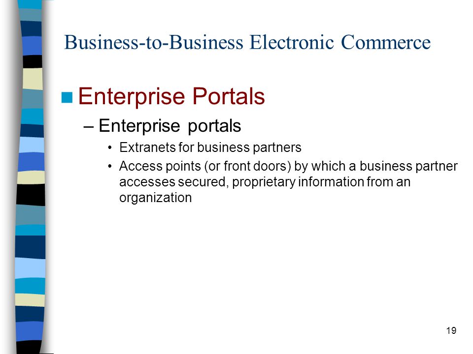19 Business-to-Business Electronic Commerce Enterprise Portals –Enterprise portals Extranets for business partners Access points (or front doors) by which a business partner accesses secured, proprietary information from an organization
