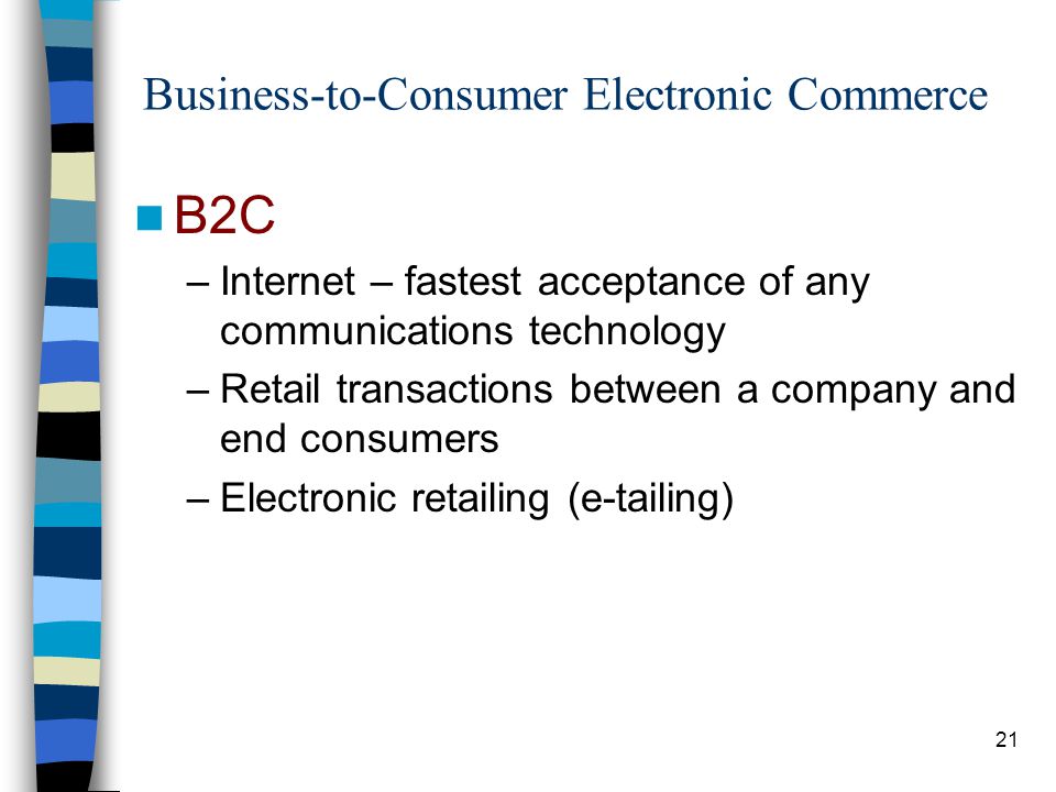 21 Business-to-Consumer Electronic Commerce B2C –Internet – fastest acceptance of any communications technology –Retail transactions between a company and end consumers –Electronic retailing (e-tailing)