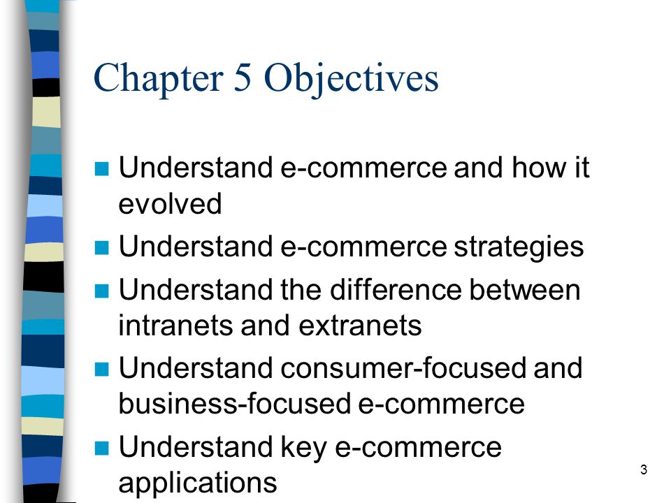 3 Chapter 5 Objectives Understand e-commerce and how it evolved Understand e-commerce strategies Understand the difference between intranets and extranets Understand consumer-focused and business-focused e-commerce Understand key e-commerce applications