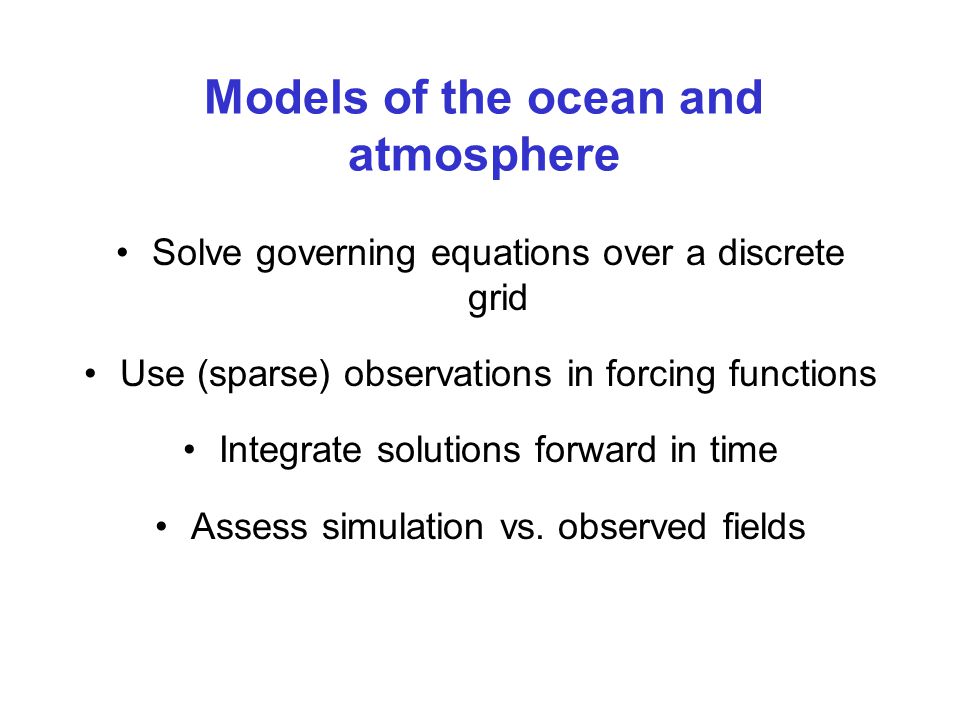 Models of the ocean and atmosphere Solve governing equations over a discrete grid Use (sparse) observations in forcing functions Integrate solutions forward in time Assess simulation vs.