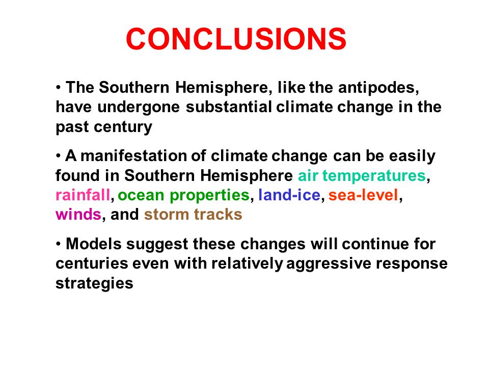 The Southern Hemisphere, like the antipodes, have undergone substantial climate change in the past century A manifestation of climate change can be easily found in Southern Hemisphere air temperatures, rainfall, ocean properties, land-ice, sea-level, winds, and storm tracks Models suggest these changes will continue for centuries even with relatively aggressive response strategies CONCLUSIONS