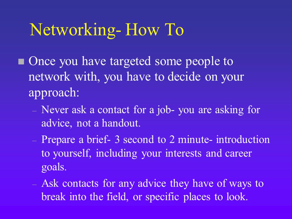 Networking- How To n Once you have targeted some people to network with, you have to decide on your approach: – Never ask a contact for a job- you are asking for advice, not a handout.
