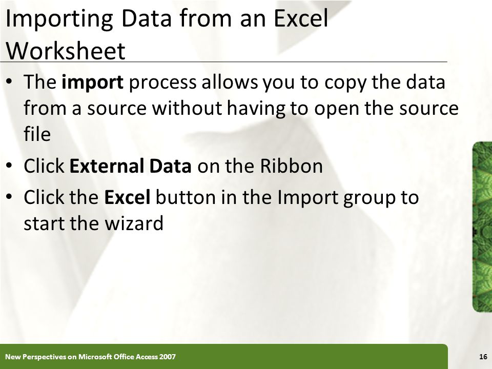 XP Importing Data from an Excel Worksheet The import process allows you to copy the data from a source without having to open the source file Click External Data on the Ribbon Click the Excel button in the Import group to start the wizard New Perspectives on Microsoft Office Access