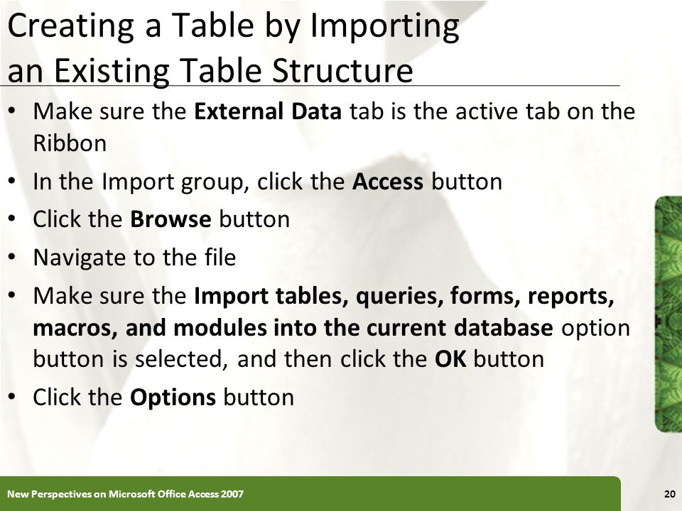XP Creating a Table by Importing an Existing Table Structure Make sure the External Data tab is the active tab on the Ribbon In the Import group, click the Access button Click the Browse button Navigate to the file Make sure the Import tables, queries, forms, reports, macros, and modules into the current database option button is selected, and then click the OK button Click the Options button New Perspectives on Microsoft Office Access