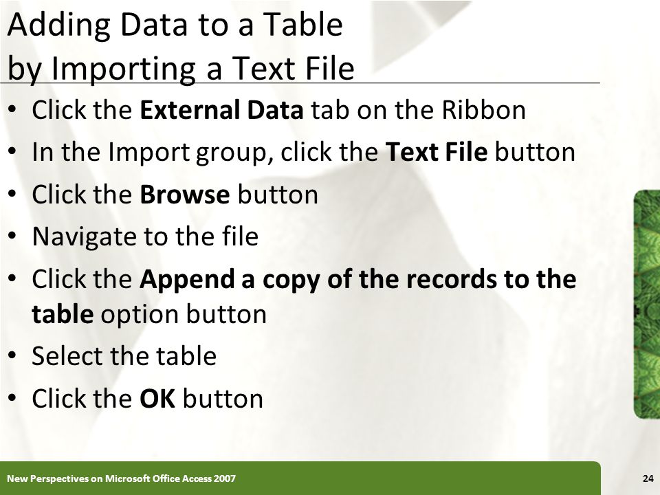XP Adding Data to a Table by Importing a Text File Click the External Data tab on the Ribbon In the Import group, click the Text File button Click the Browse button Navigate to the file Click the Append a copy of the records to the table option button Select the table Click the OK button New Perspectives on Microsoft Office Access