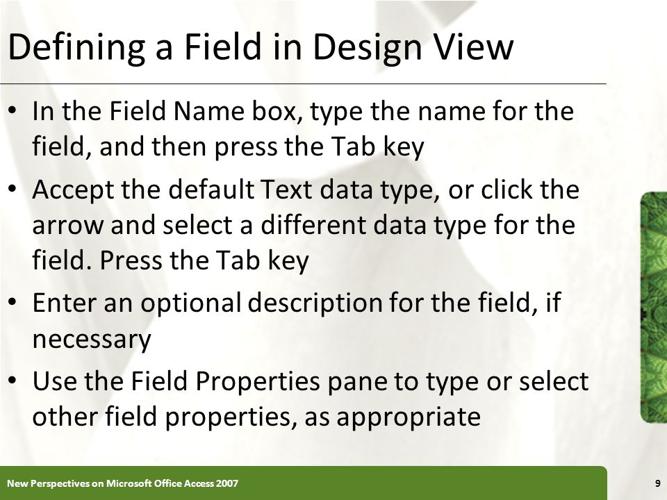 XP Defining a Field in Design View In the Field Name box, type the name for the field, and then press the Tab key Accept the default Text data type, or click the arrow and select a different data type for the field.