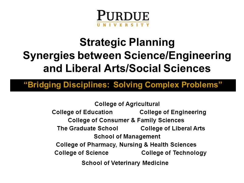 Strategic Planning Synergies between Science/Engineering and Liberal Arts/Social Sciences Bridging Disciplines: Solving Complex Problems College of Agricultural College of EducationCollege of Engineering College of Consumer & Family Sciences The Graduate SchoolCollege of Liberal Arts School of Management College of Pharmacy, Nursing & Health Sciences College of ScienceCollege of Technology School of Veterinary Medicine