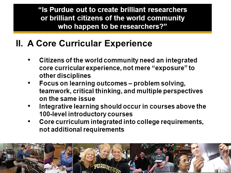 II.A Core Curricular Experience Citizens of the world community need an integrated core curricular experience, not mere exposure to other disciplines Focus on learning outcomes – problem solving, teamwork, critical thinking, and multiple perspectives on the same issue Integrative learning should occur in courses above the 100-level introductory courses Core curriculum integrated into college requirements, not additional requirements Is Purdue out to create brilliant researchers or brilliant citizens of the world community who happen to be researchers