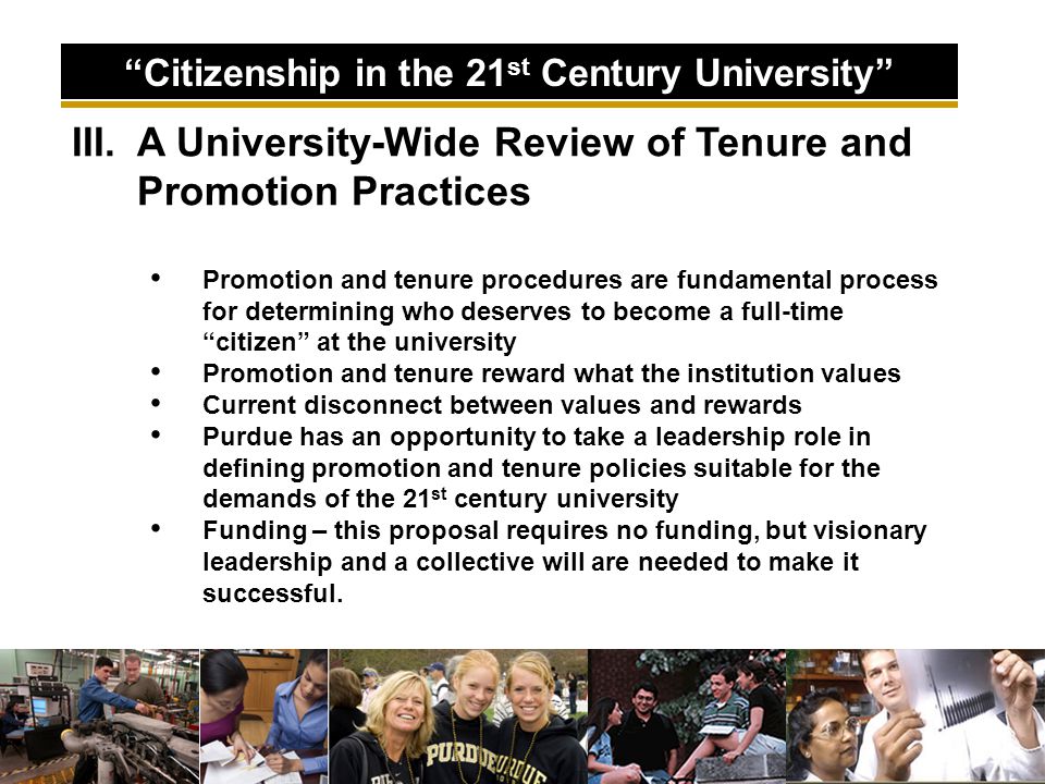 III.A University-Wide Review of Tenure and Promotion Practices Promotion and tenure procedures are fundamental process for determining who deserves to become a full-time citizen at the university Promotion and tenure reward what the institution values Current disconnect between values and rewards Purdue has an opportunity to take a leadership role in defining promotion and tenure policies suitable for the demands of the 21 st century university Funding – this proposal requires no funding, but visionary leadership and a collective will are needed to make it successful.