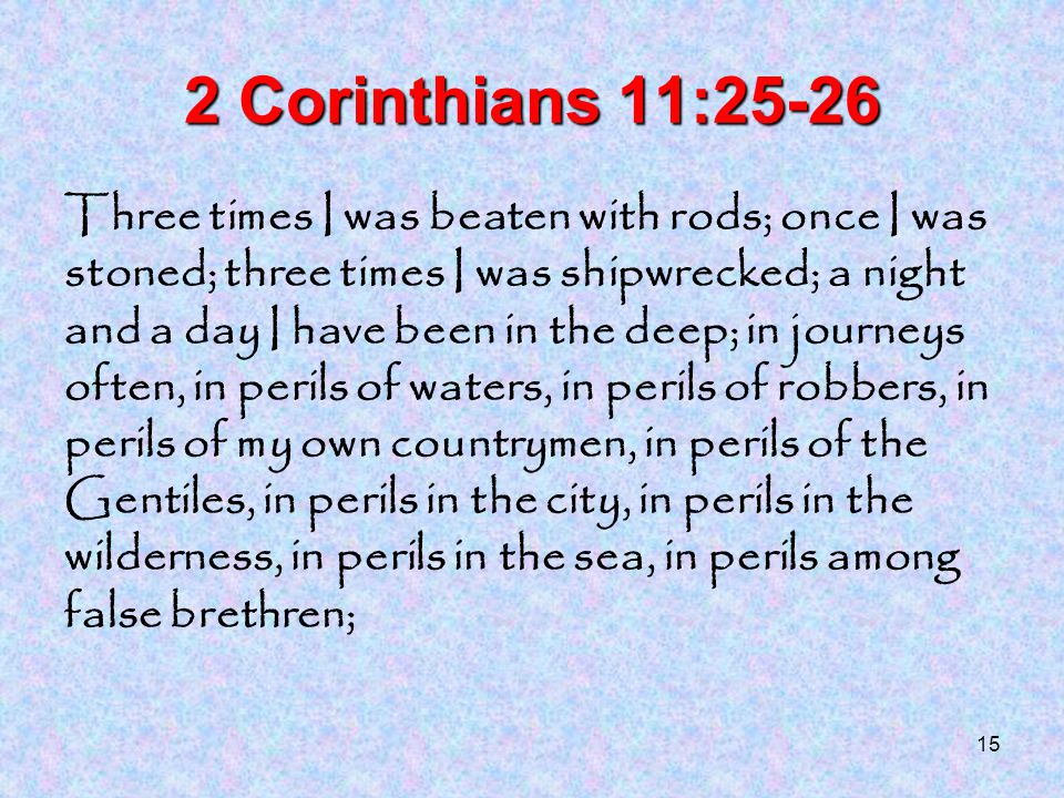 15 2 Corinthians 11:25-26 Three times I was beaten with rods; once I was stoned; three times I was shipwrecked; a night and a day I have been in the deep; in journeys often, in perils of waters, in perils of robbers, in perils of my own countrymen, in perils of the Gentiles, in perils in the city, in perils in the wilderness, in perils in the sea, in perils among false brethren;
