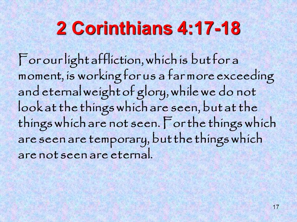 17 2 Corinthians 4:17-18 For our light affliction, which is but for a moment, is working for us a far more exceeding and eternal weight of glory, while we do not look at the things which are seen, but at the things which are not seen.