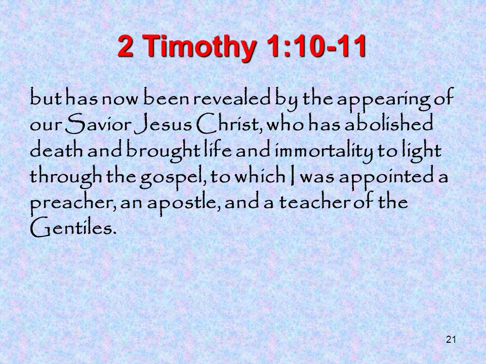 21 2 Timothy 1:10-11 but has now been revealed by the appearing of our Savior Jesus Christ, who has abolished death and brought life and immortality to light through the gospel, to which I was appointed a preacher, an apostle, and a teacher of the Gentiles.