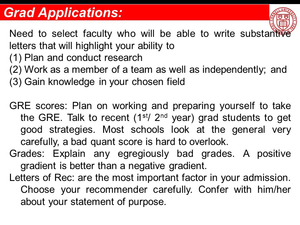 Grad Applications: Need to select faculty who will be able to write substantive letters that will highlight your ability to (1) Plan and conduct research (2) Work as a member of a team as well as independently; and (3) Gain knowledge in your chosen field GRE scores: Plan on working and preparing yourself to take the GRE.