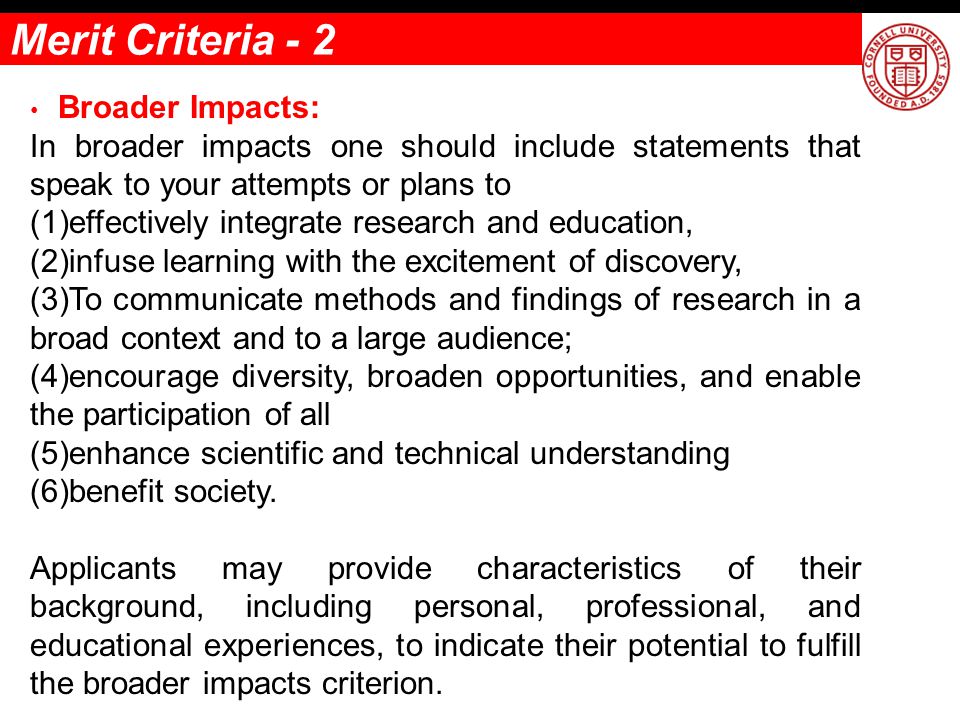 Broader Impacts: In broader impacts one should include statements that speak to your attempts or plans to (1)effectively integrate research and education, (2)infuse learning with the excitement of discovery, (3)To communicate methods and findings of research in a broad context and to a large audience; (4)encourage diversity, broaden opportunities, and enable the participation of all (5)enhance scientific and technical understanding (6)benefit society.