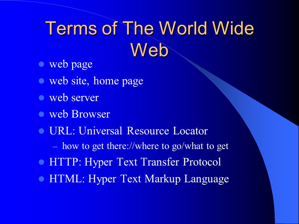 Terms of The World Wide Web web page web site, home page web server web Browser URL: Universal Resource Locator – how to get there://where to go/what to get HTTP: Hyper Text Transfer Protocol HTML: Hyper Text Markup Language