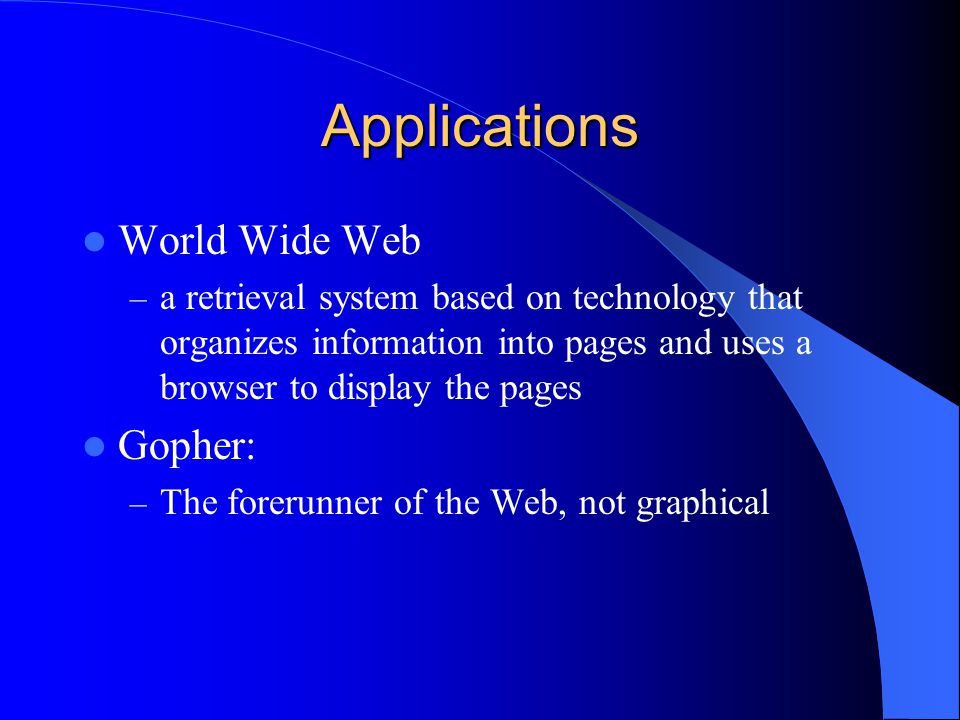 Applications World Wide Web – a retrieval system based on technology that organizes information into pages and uses a browser to display the pages Gopher: – The forerunner of the Web, not graphical