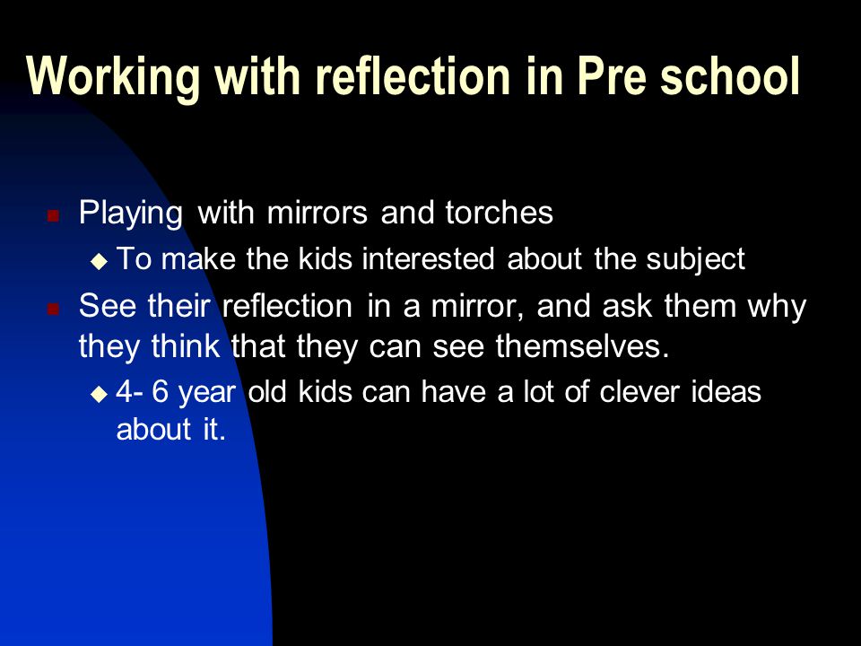 Working with reflection in Pre school Playing with mirrors and torches  To make the kids interested about the subject See their reflection in a mirror, and ask them why they think that they can see themselves.