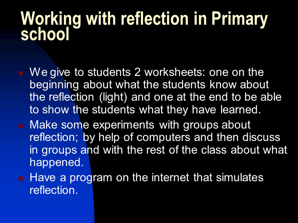 Working with reflection in Primary school We give to students 2 worksheets: one on the beginning about what the students know about the reflection (light) and one at the end to be able to show the students what they have learned.