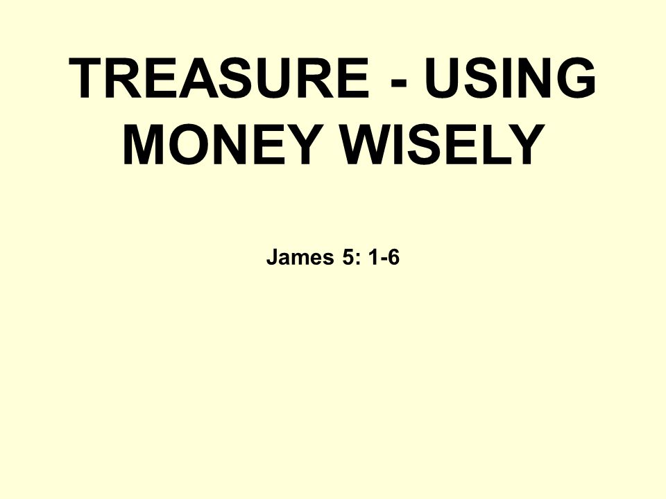TREASURE - USING MONEY WISELY James 5: 1-6
