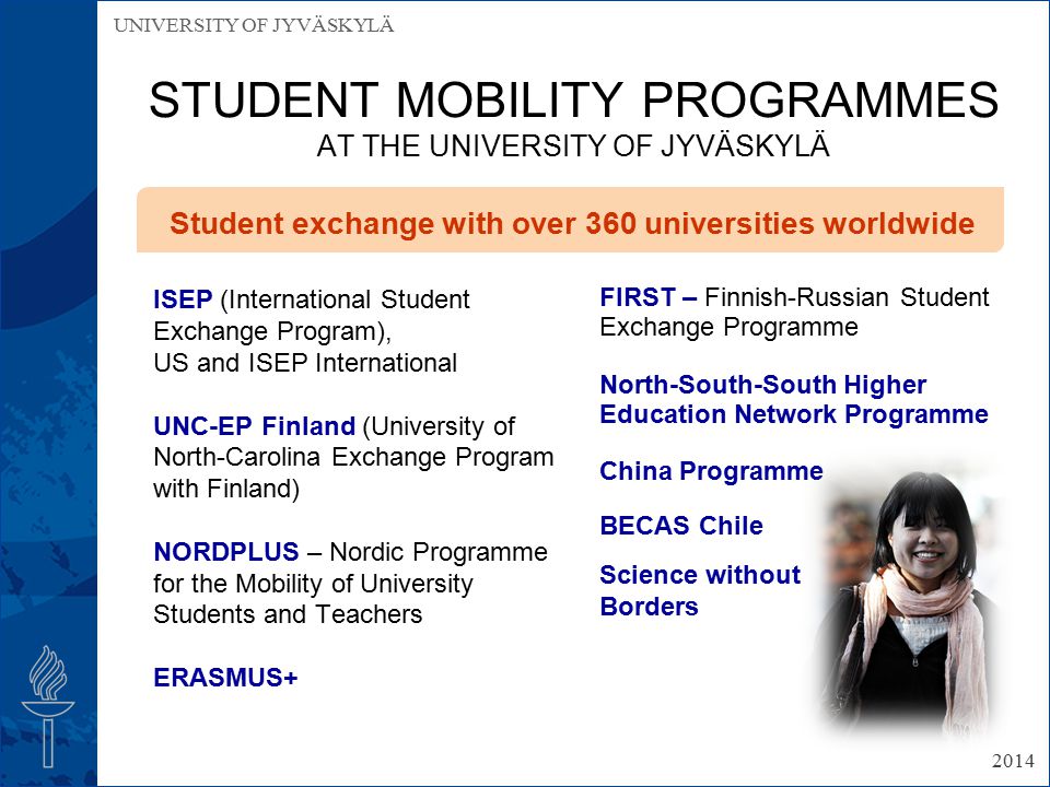 UNIVERSITY OF JYVÄSKYLÄ STUDENT MOBILITY PROGRAMMES AT THE UNIVERSITY OF JYVÄSKYLÄ ISEP (International Student Exchange Program), US and ISEP International UNC-EP Finland (University of North-Carolina Exchange Program with Finland) NORDPLUS – Nordic Programme for the Mobility of University Students and Teachers ERASMUS+ FIRST – Finnish-Russian Student Exchange Programme North-South-South Higher Education Network Programme China Programme BECAS Chile Science without Borders Student exchange with over 360 universities worldwide 2014