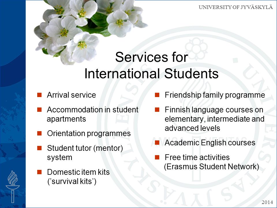 UNIVERSITY OF JYVÄSKYLÄ Services for International Students  Arrival service  Accommodation in student apartments  Orientation programmes  Student tutor (mentor) system  Domestic item kits (’survival kits’)  Friendship family programme  Finnish language courses on elementary, intermediate and advanced levels  Academic English courses  Free time activities (Erasmus Student Network) 2014