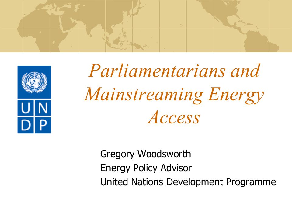 Parliamentarians and Mainstreaming Energy Access Gregory Woodsworth Energy Policy Advisor United Nations Development Programme