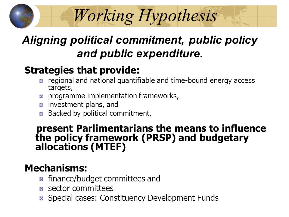 Working Hypothesis Strategies that provide: regional and national quantifiable and time-bound energy access targets, programme implementation frameworks, investment plans, and Backed by political commitment, present Parlimentarians the means to influence the policy framework (PRSP) and budgetary allocations (MTEF) Mechanisms: finance/budget committees and sector committees Special cases: Constituency Development Funds Aligning political commitment, public policy and public expenditure.