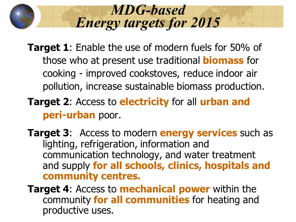 MDG-based Energy targets for 2015 Target 1: Enable the use of modern fuels for 50% of those who at present use traditional biomass for cooking - improved cookstoves, reduce indoor air pollution, increase sustainable biomass production.