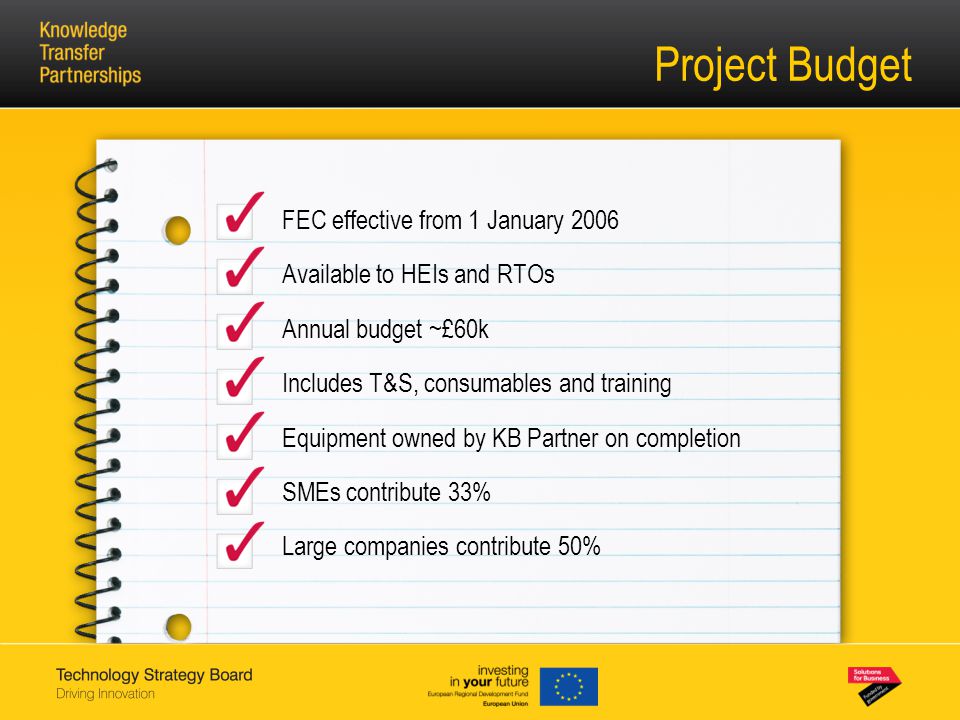 Project Budget FEC effective from 1 January 2006 Available to HEIs and RTOs Annual budget ~£60k Includes T&S, consumables and training Equipment owned by KB Partner on completion SMEs contribute 33% Large companies contribute 50%