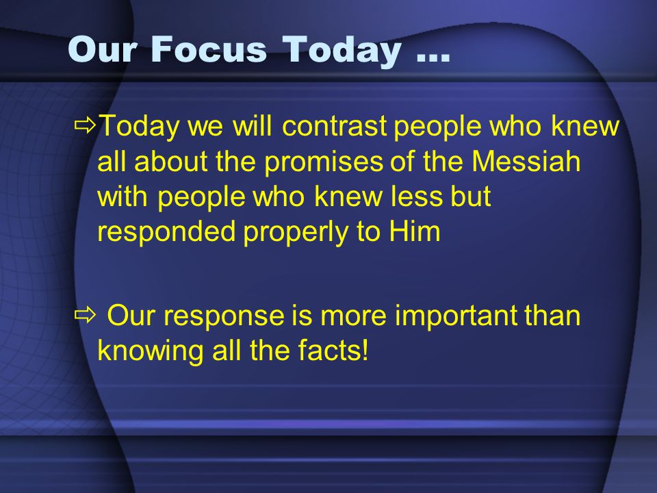Our Focus Today …  Today we will contrast people who knew all about the promises of the Messiah with people who knew less but responded properly to Him  Our response is more important than knowing all the facts!