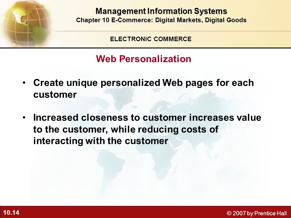 10.14 © 2007 by Prentice Hall Create unique personalized Web pages for each customer Increased closeness to customer increases value to the customer, while reducing costs of interacting with the customer ELECTRONIC COMMERCE Web Personalization Management Information Systems Chapter 10 E-Commerce: Digital Markets, Digital Goods