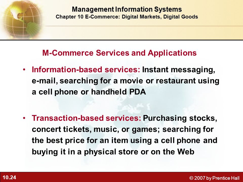 10.24 © 2007 by Prentice Hall M-Commerce Services and Applications Information-based services: Instant messaging,  , searching for a movie or restaurant using a cell phone or handheld PDA Transaction-based services: Purchasing stocks, concert tickets, music, or games; searching for the best price for an item using a cell phone and buying it in a physical store or on the Web Management Information Systems Chapter 10 E-Commerce: Digital Markets, Digital Goods