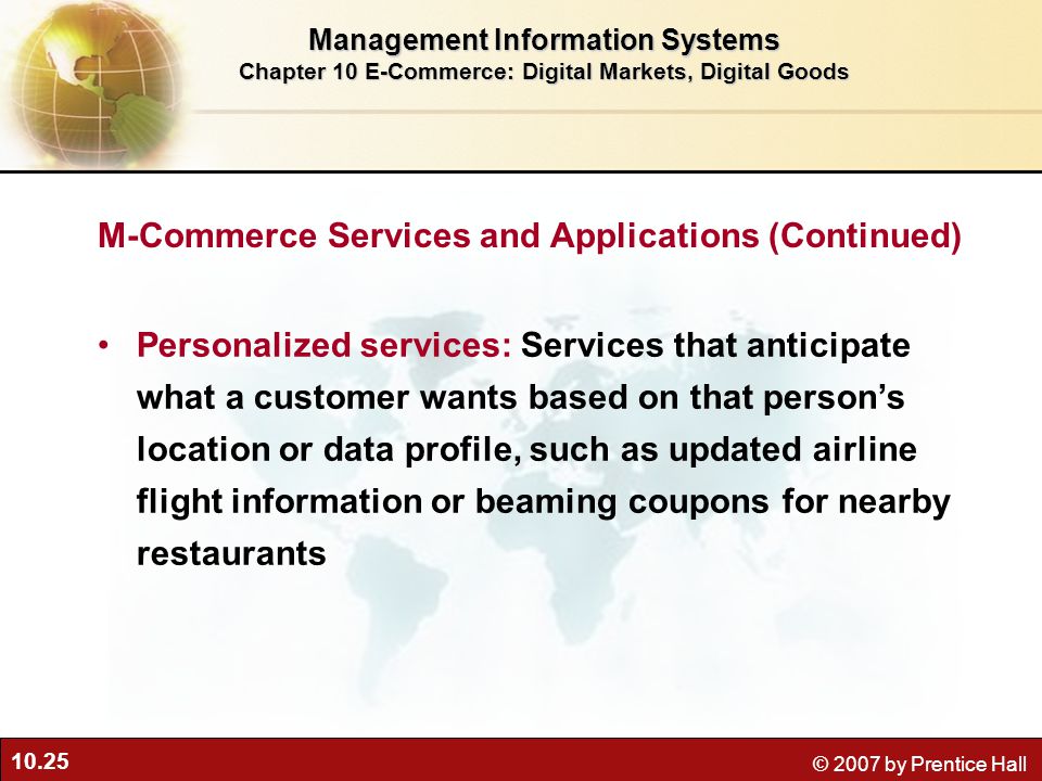 10.25 © 2007 by Prentice Hall Personalized services: Services that anticipate what a customer wants based on that person’s location or data profile, such as updated airline flight information or beaming coupons for nearby restaurants Management Information Systems Chapter 10 E-Commerce: Digital Markets, Digital Goods M-Commerce Services and Applications (Continued)