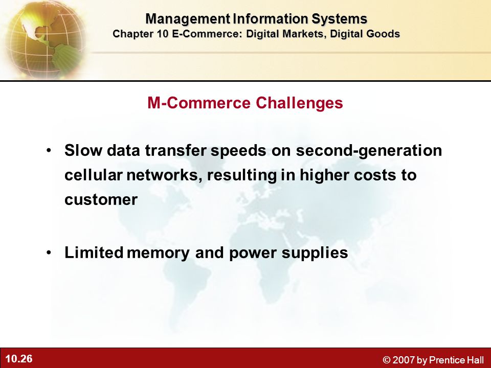 10.26 © 2007 by Prentice Hall M-Commerce Challenges Slow data transfer speeds on second-generation cellular networks, resulting in higher costs to customer Limited memory and power supplies Management Information Systems Chapter 10 E-Commerce: Digital Markets, Digital Goods
