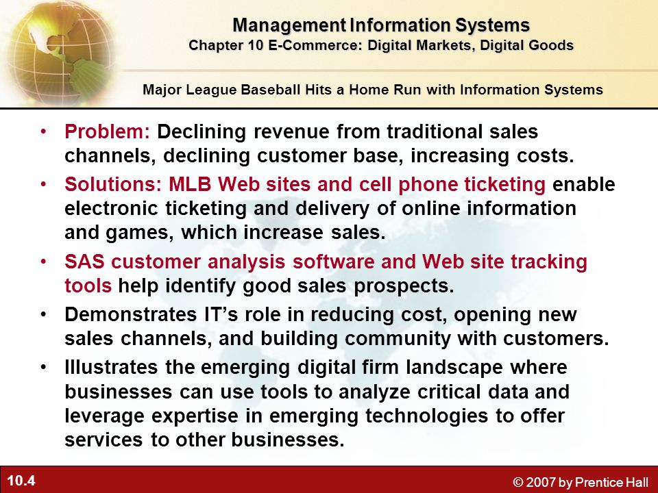 10.4 © 2007 by Prentice Hall Major League Baseball Hits a Home Run with Information Systems Problem: Declining revenue from traditional sales channels, declining customer base, increasing costs.