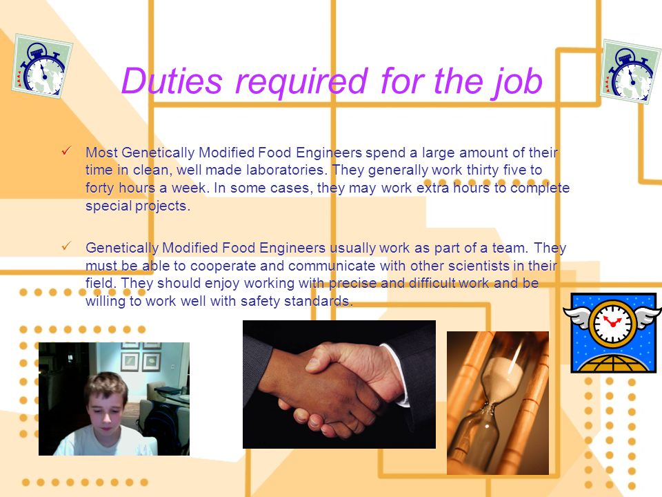 Duties required for the job Most Genetically Modified Food Engineers spend a large amount of their time in clean, well made laboratories.