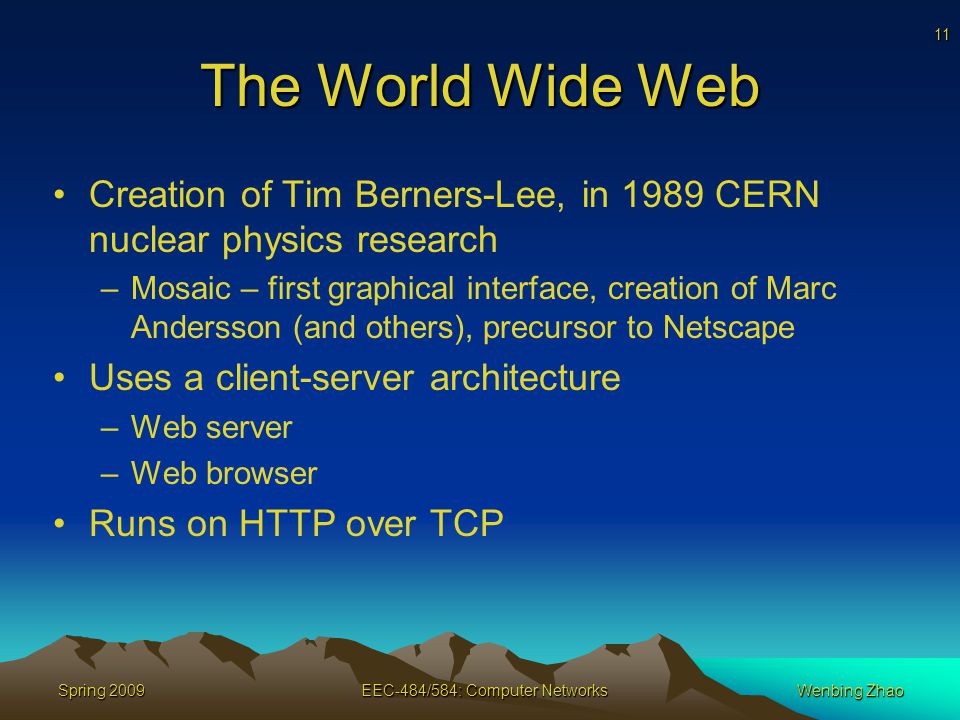 11 Spring 2009EEC-484/584: Computer NetworksWenbing Zhao The World Wide Web Creation of Tim Berners-Lee, in 1989 CERN nuclear physics research –Mosaic – first graphical interface, creation of Marc Andersson (and others), precursor to Netscape Uses a client-server architecture –Web server –Web browser Runs on HTTP over TCP