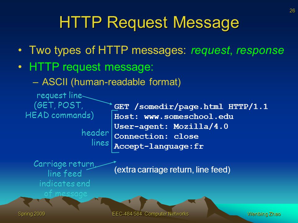 26 Spring 2009EEC-484/584: Computer NetworksWenbing Zhao HTTP Request Message Two types of HTTP messages: request, response HTTP request message: –ASCII (human-readable format) GET /somedir/page.html HTTP/1.1 Host:   User-agent: Mozilla/4.0 Connection: close Accept-language:fr (extra carriage return, line feed) request line (GET, POST, HEAD commands) header lines Carriage return, line feed indicates end of message